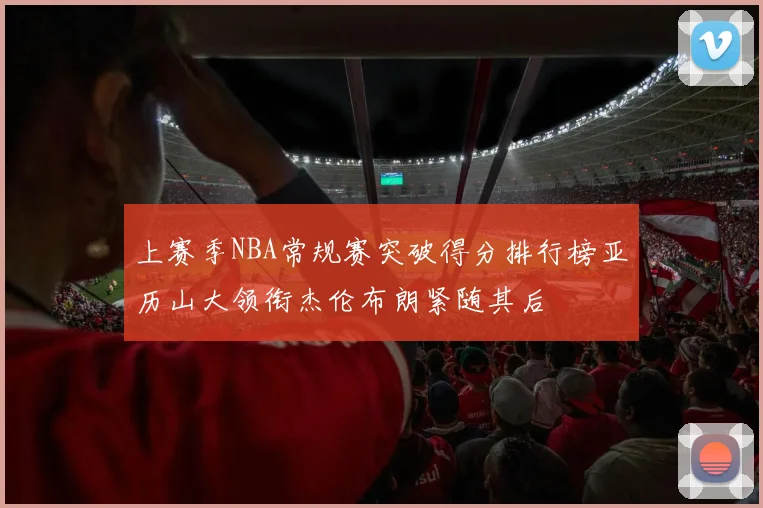 上赛季NBA常规赛突破得分排行榜亚历山大领衔杰伦布朗紧随其后
